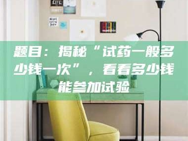 临夏题目：揭秘“试药一般多少钱一次”，看看多少钱能参加试验