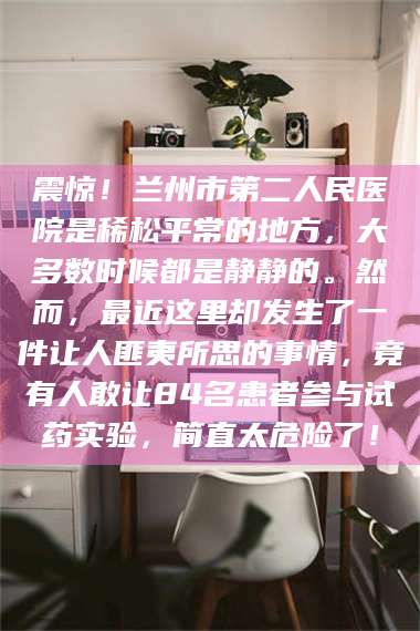 临夏震惊！兰州市第二人民医院是稀松平常的地方，大多数时候都是静静的。然而，最近这里却发生了一件让人匪夷所思的事情，竟有人敢让84名患者参与试药实验，简直太危险了！