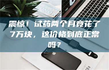 临夏震惊！试药两个月竟花了7万块，这价格到底正常吗？