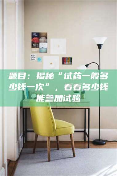 临夏题目：揭秘“试药一般多少钱一次”，看看多少钱能参加试验 第1张