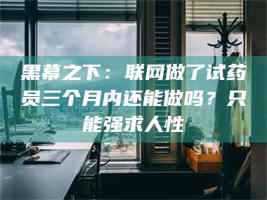 临夏黑幕之下：联网做了试药员三个月内还能做吗？只能强求人性