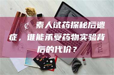 临夏📢 素人试药探秘后遗症，谁能承受药物实验背后的代价？